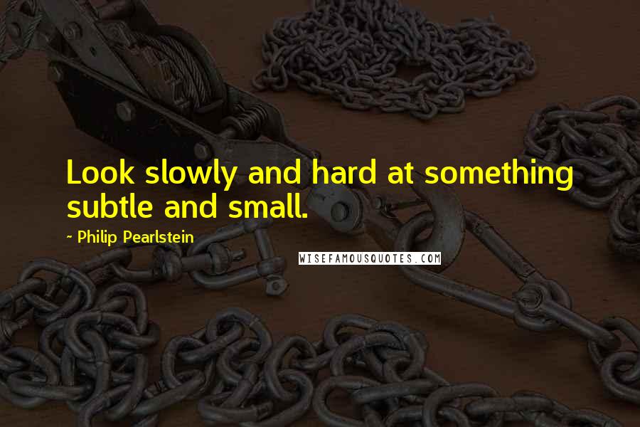 Philip Pearlstein Quotes: Look slowly and hard at something subtle and small.