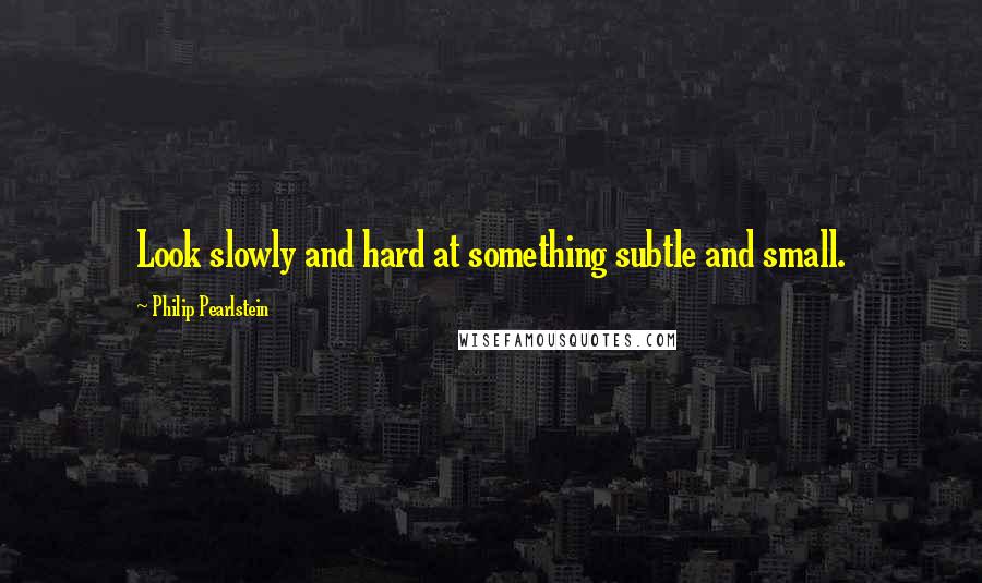 Philip Pearlstein Quotes: Look slowly and hard at something subtle and small.