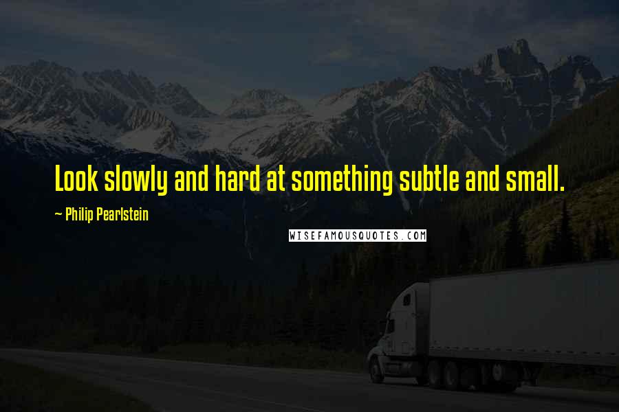 Philip Pearlstein Quotes: Look slowly and hard at something subtle and small.