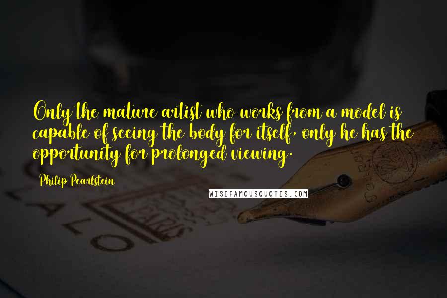 Philip Pearlstein Quotes: Only the mature artist who works from a model is capable of seeing the body for itself, only he has the opportunity for prolonged viewing.