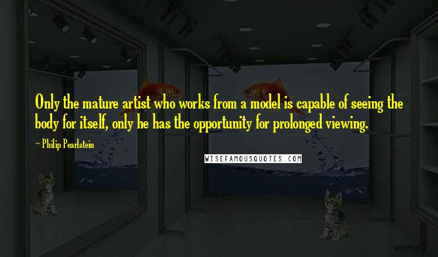 Philip Pearlstein Quotes: Only the mature artist who works from a model is capable of seeing the body for itself, only he has the opportunity for prolonged viewing.