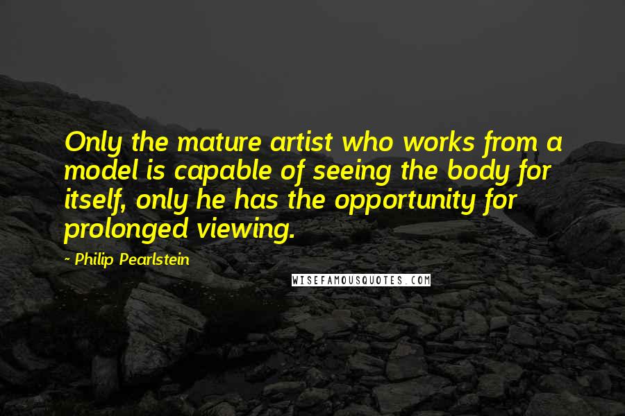 Philip Pearlstein Quotes: Only the mature artist who works from a model is capable of seeing the body for itself, only he has the opportunity for prolonged viewing.