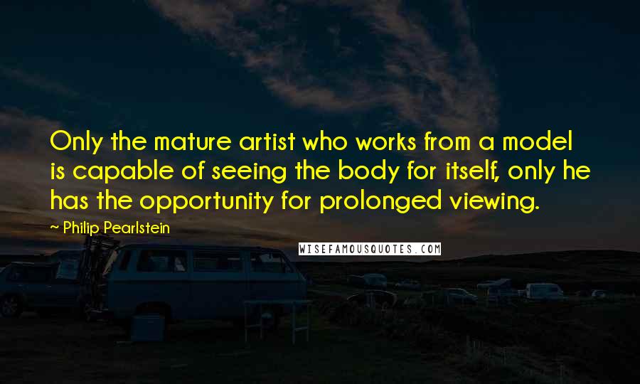 Philip Pearlstein Quotes: Only the mature artist who works from a model is capable of seeing the body for itself, only he has the opportunity for prolonged viewing.