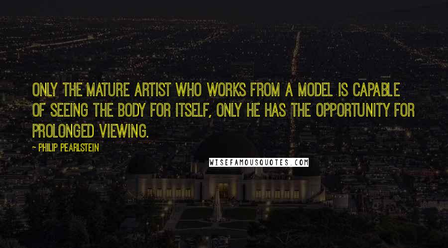 Philip Pearlstein Quotes: Only the mature artist who works from a model is capable of seeing the body for itself, only he has the opportunity for prolonged viewing.