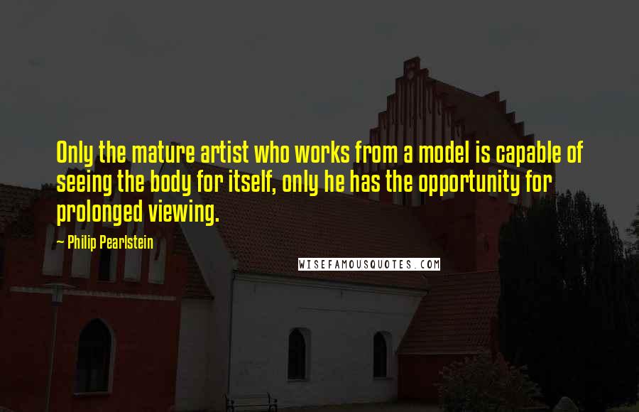 Philip Pearlstein Quotes: Only the mature artist who works from a model is capable of seeing the body for itself, only he has the opportunity for prolonged viewing.