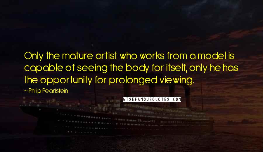 Philip Pearlstein Quotes: Only the mature artist who works from a model is capable of seeing the body for itself, only he has the opportunity for prolonged viewing.