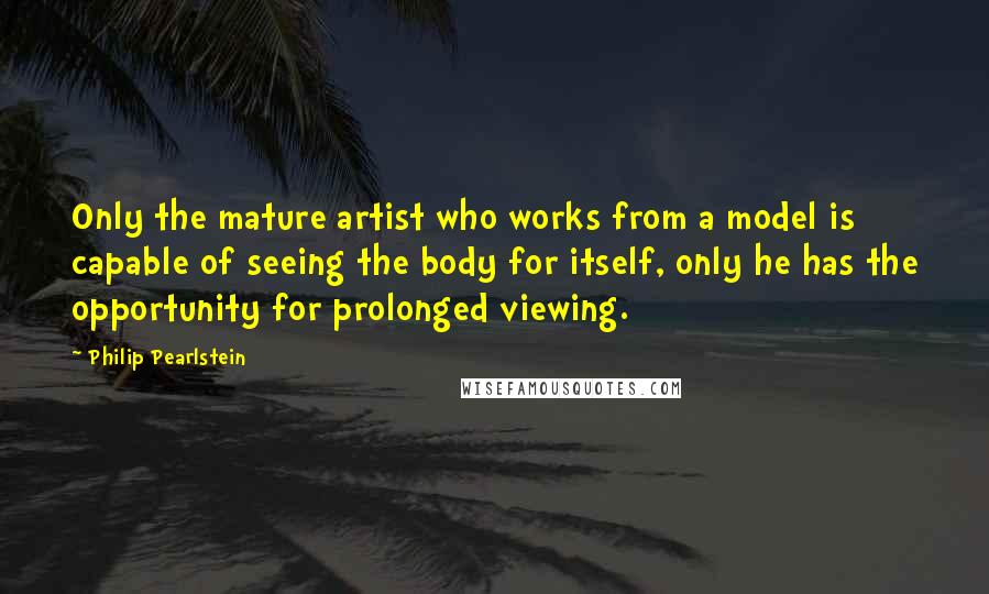 Philip Pearlstein Quotes: Only the mature artist who works from a model is capable of seeing the body for itself, only he has the opportunity for prolonged viewing.