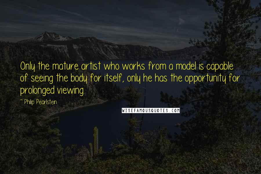Philip Pearlstein Quotes: Only the mature artist who works from a model is capable of seeing the body for itself, only he has the opportunity for prolonged viewing.