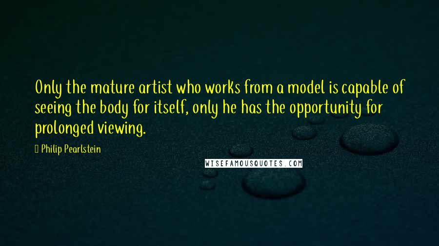 Philip Pearlstein Quotes: Only the mature artist who works from a model is capable of seeing the body for itself, only he has the opportunity for prolonged viewing.