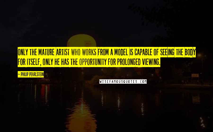 Philip Pearlstein Quotes: Only the mature artist who works from a model is capable of seeing the body for itself, only he has the opportunity for prolonged viewing.