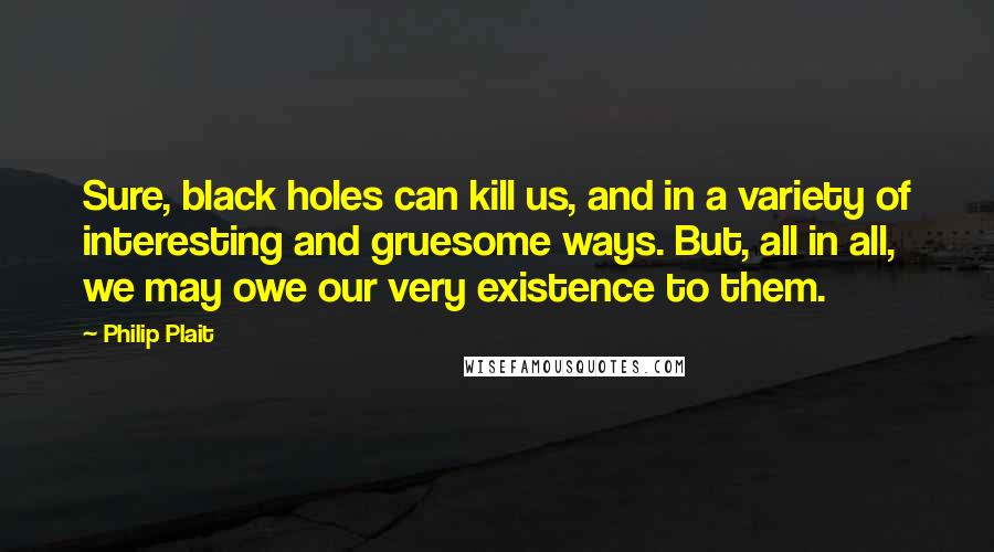 Philip Plait Quotes: Sure, black holes can kill us, and in a variety of interesting and gruesome ways. But, all in all, we may owe our very existence to them.