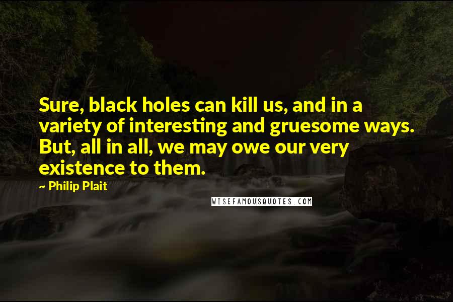 Philip Plait Quotes: Sure, black holes can kill us, and in a variety of interesting and gruesome ways. But, all in all, we may owe our very existence to them.