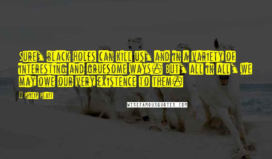 Philip Plait Quotes: Sure, black holes can kill us, and in a variety of interesting and gruesome ways. But, all in all, we may owe our very existence to them.