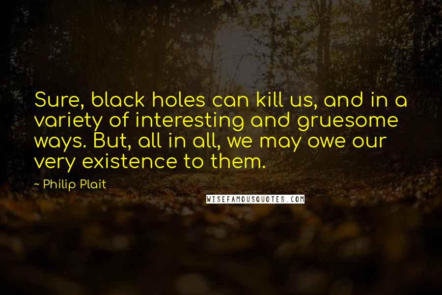 Philip Plait Quotes: Sure, black holes can kill us, and in a variety of interesting and gruesome ways. But, all in all, we may owe our very existence to them.