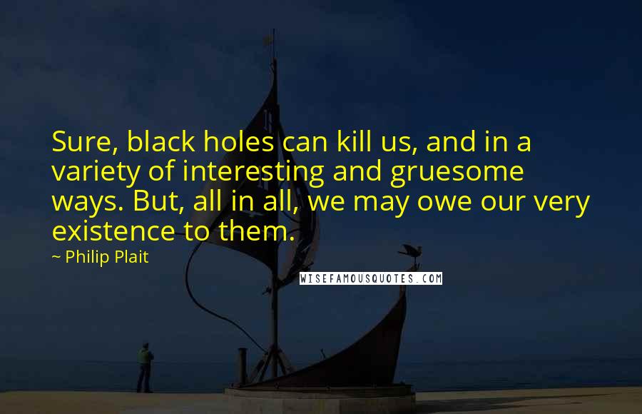Philip Plait Quotes: Sure, black holes can kill us, and in a variety of interesting and gruesome ways. But, all in all, we may owe our very existence to them.