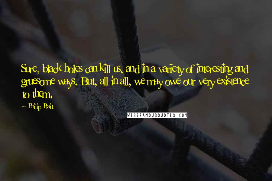 Philip Plait Quotes: Sure, black holes can kill us, and in a variety of interesting and gruesome ways. But, all in all, we may owe our very existence to them.