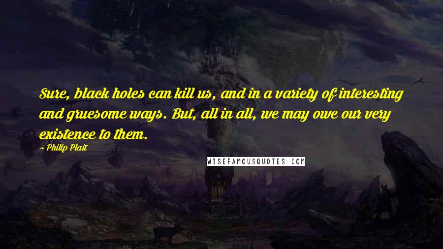 Philip Plait Quotes: Sure, black holes can kill us, and in a variety of interesting and gruesome ways. But, all in all, we may owe our very existence to them.