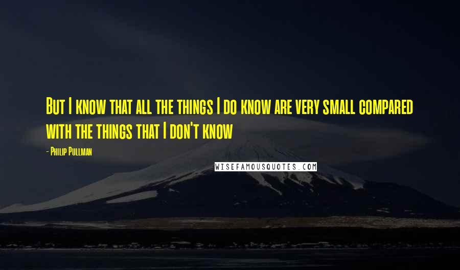Philip Pullman Quotes: But I know that all the things I do know are very small compared with the things that I don't know