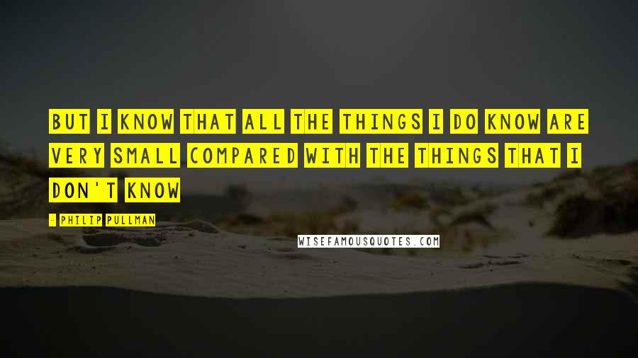 Philip Pullman Quotes: But I know that all the things I do know are very small compared with the things that I don't know