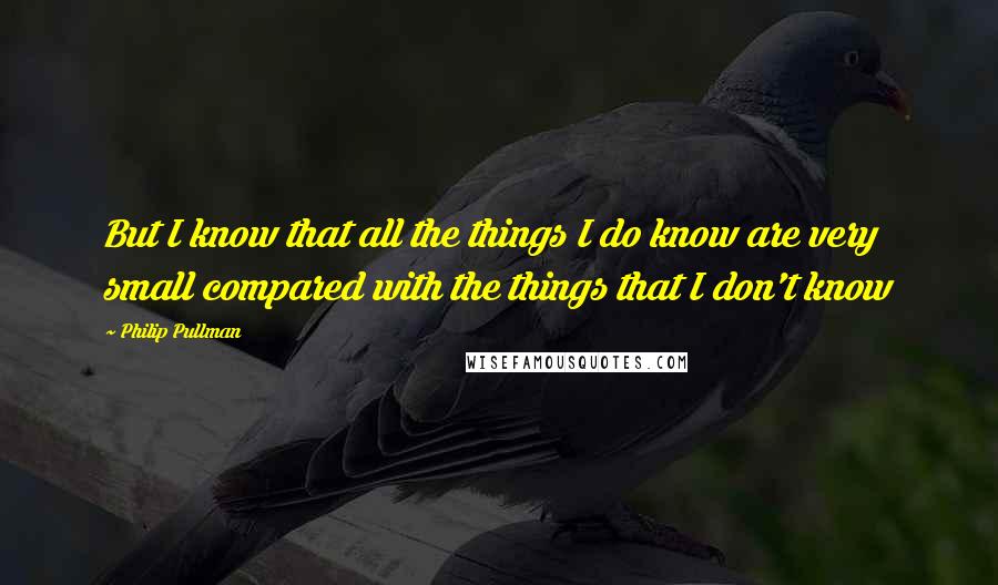 Philip Pullman Quotes: But I know that all the things I do know are very small compared with the things that I don't know