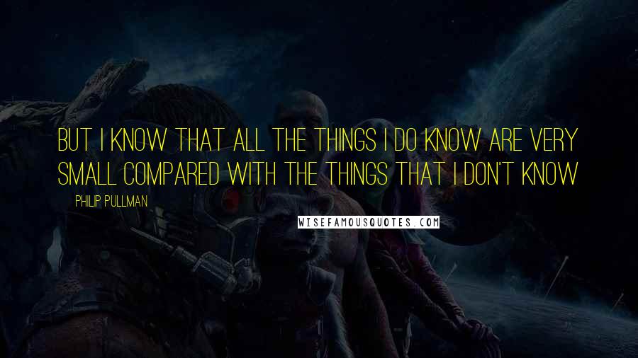 Philip Pullman Quotes: But I know that all the things I do know are very small compared with the things that I don't know