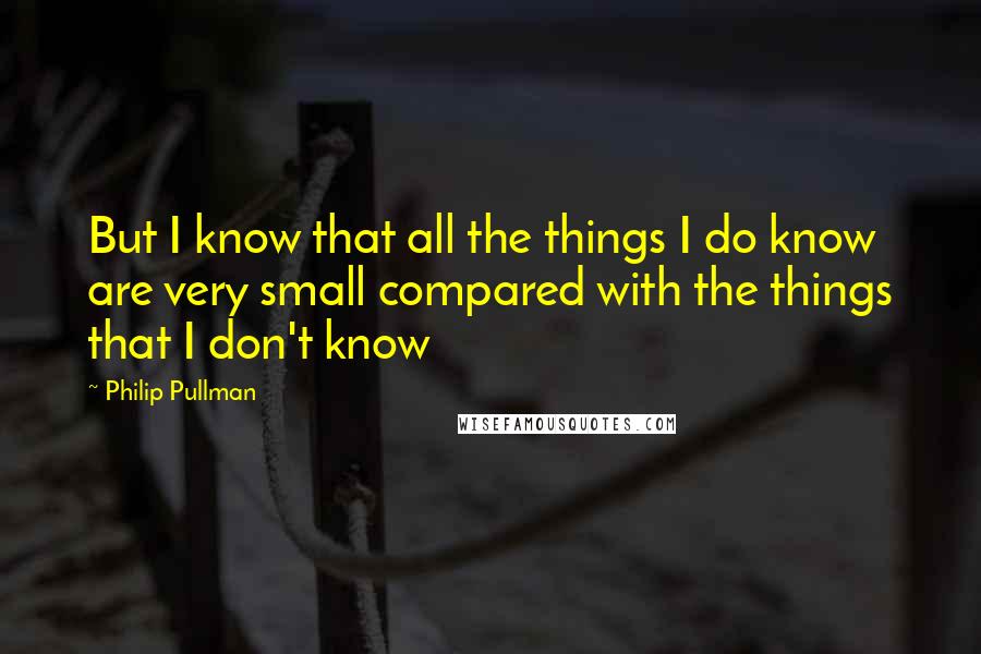 Philip Pullman Quotes: But I know that all the things I do know are very small compared with the things that I don't know