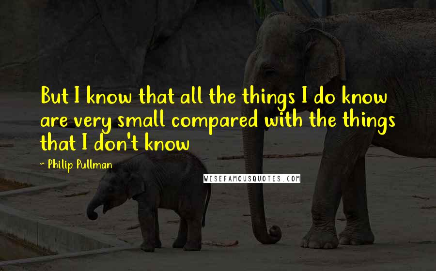 Philip Pullman Quotes: But I know that all the things I do know are very small compared with the things that I don't know