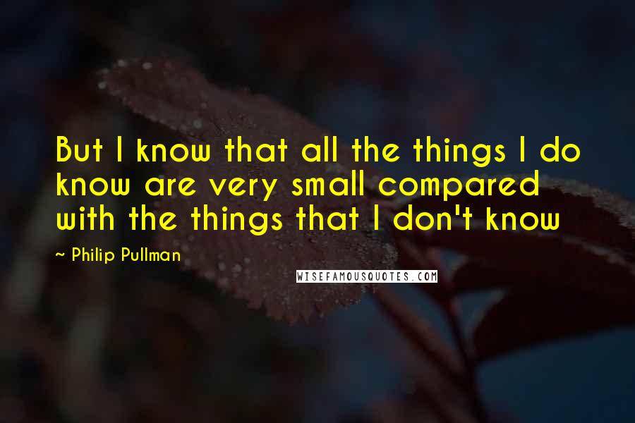 Philip Pullman Quotes: But I know that all the things I do know are very small compared with the things that I don't know