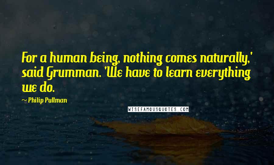 Philip Pullman Quotes: For a human being, nothing comes naturally,' said Grumman. 'We have to learn everything we do.