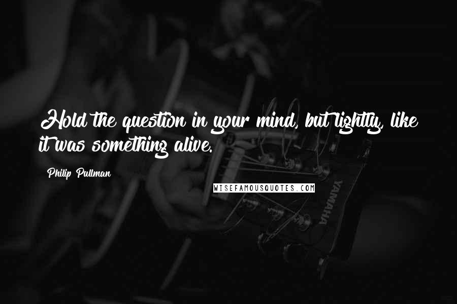 Philip Pullman Quotes: Hold the question in your mind, but lightly, like it was something alive.