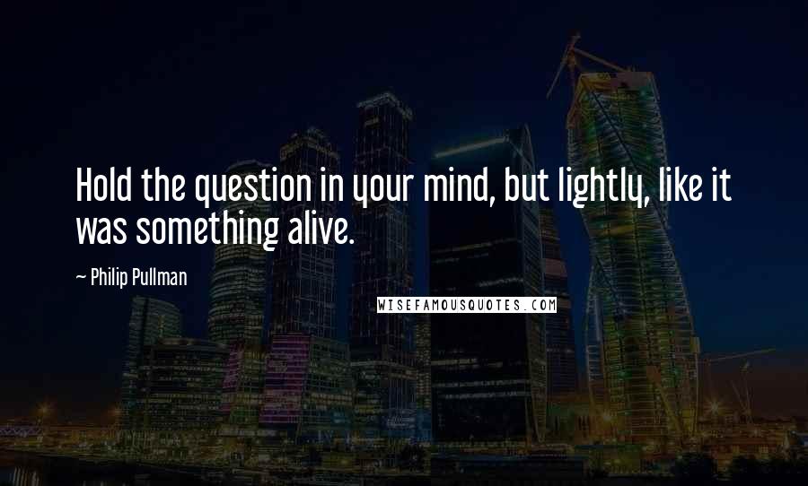 Philip Pullman Quotes: Hold the question in your mind, but lightly, like it was something alive.