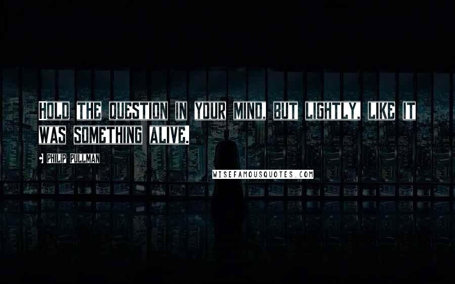 Philip Pullman Quotes: Hold the question in your mind, but lightly, like it was something alive.