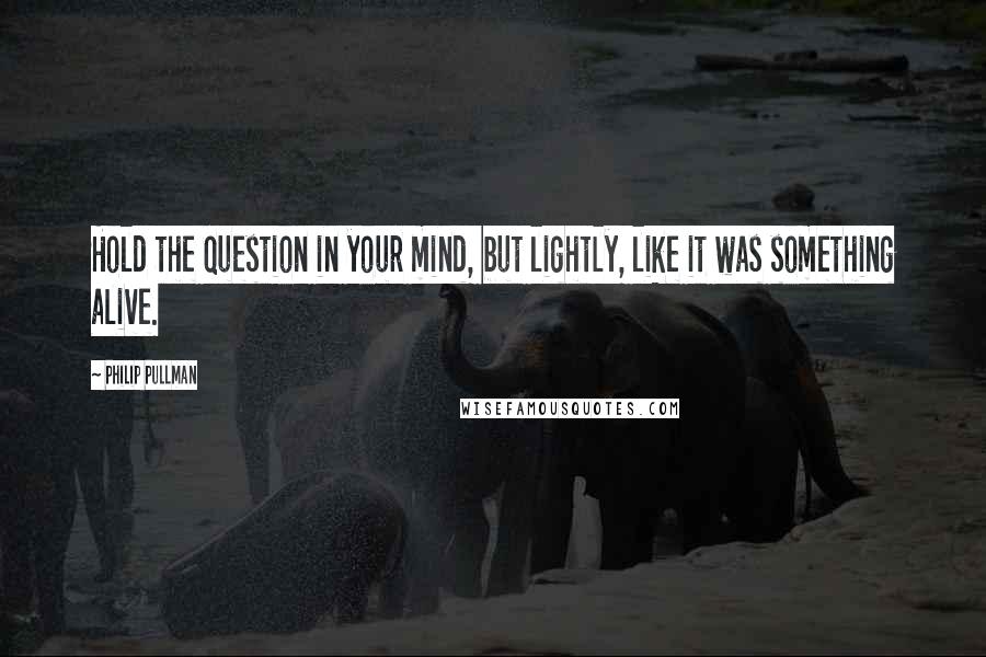 Philip Pullman Quotes: Hold the question in your mind, but lightly, like it was something alive.