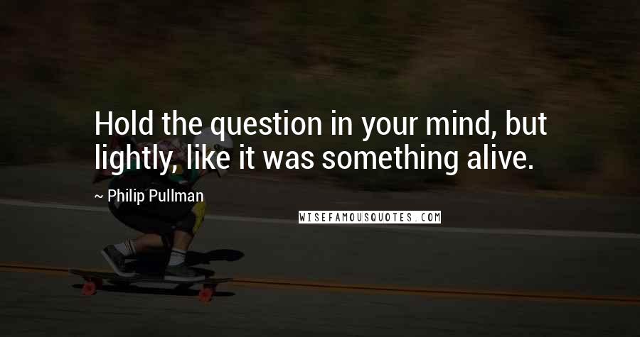 Philip Pullman Quotes: Hold the question in your mind, but lightly, like it was something alive.