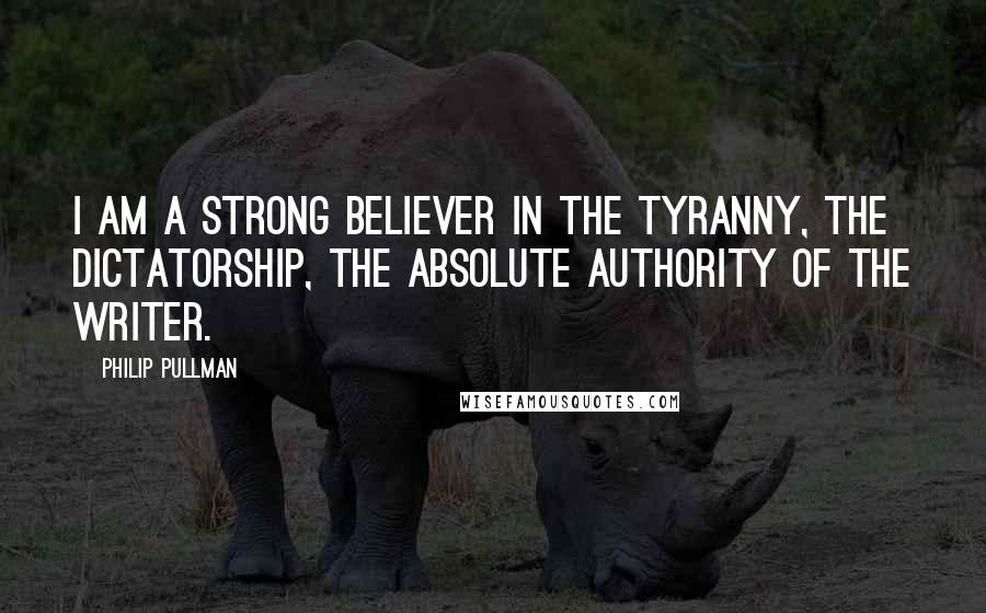 Philip Pullman Quotes: I am a strong believer in the tyranny, the dictatorship, the absolute authority of the writer.