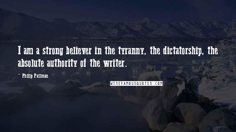 Philip Pullman Quotes: I am a strong believer in the tyranny, the dictatorship, the absolute authority of the writer.