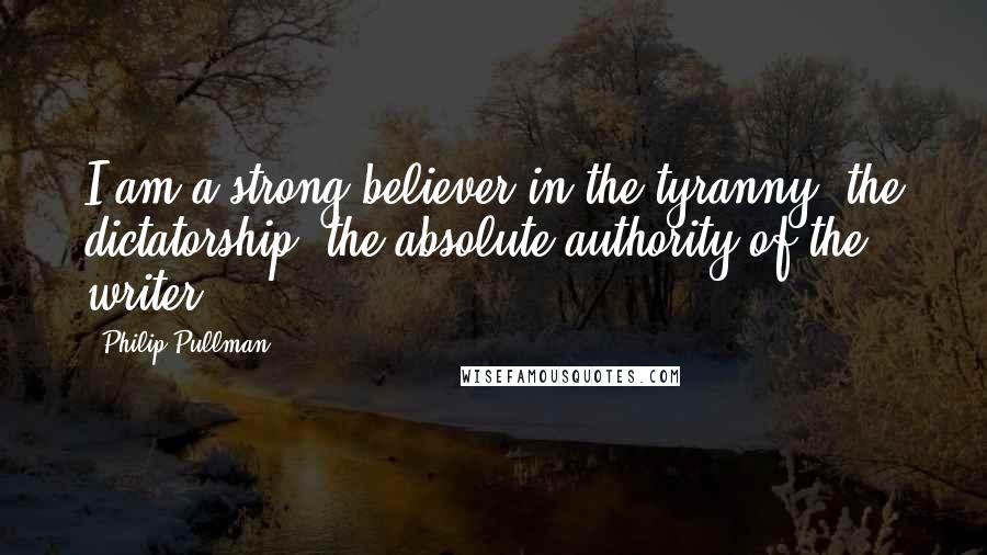 Philip Pullman Quotes: I am a strong believer in the tyranny, the dictatorship, the absolute authority of the writer.