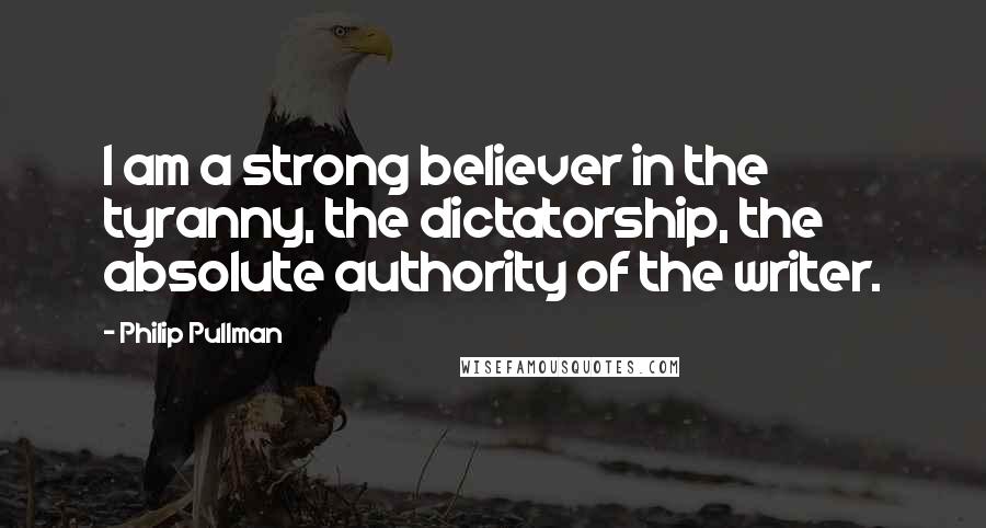 Philip Pullman Quotes: I am a strong believer in the tyranny, the dictatorship, the absolute authority of the writer.
