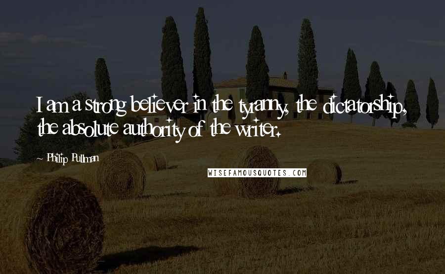 Philip Pullman Quotes: I am a strong believer in the tyranny, the dictatorship, the absolute authority of the writer.