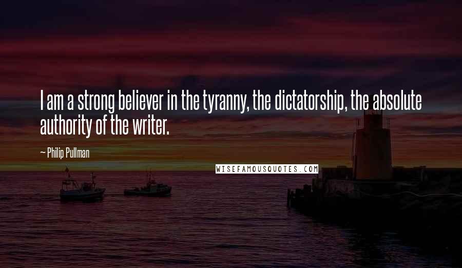 Philip Pullman Quotes: I am a strong believer in the tyranny, the dictatorship, the absolute authority of the writer.