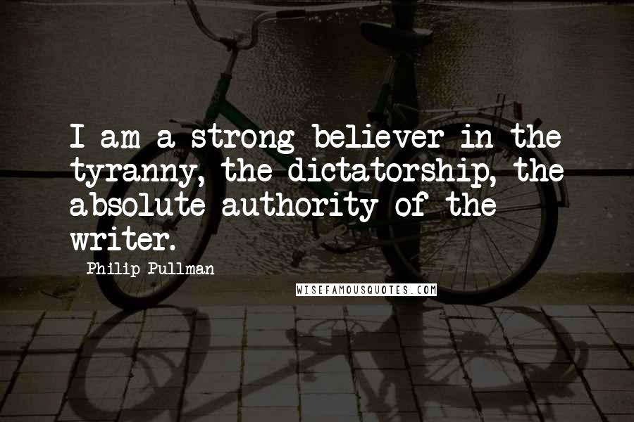 Philip Pullman Quotes: I am a strong believer in the tyranny, the dictatorship, the absolute authority of the writer.