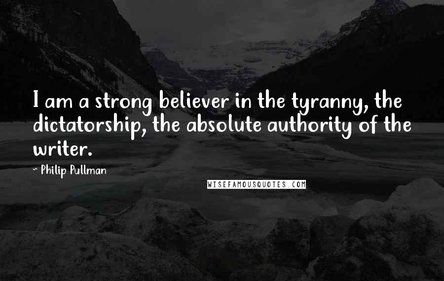 Philip Pullman Quotes: I am a strong believer in the tyranny, the dictatorship, the absolute authority of the writer.