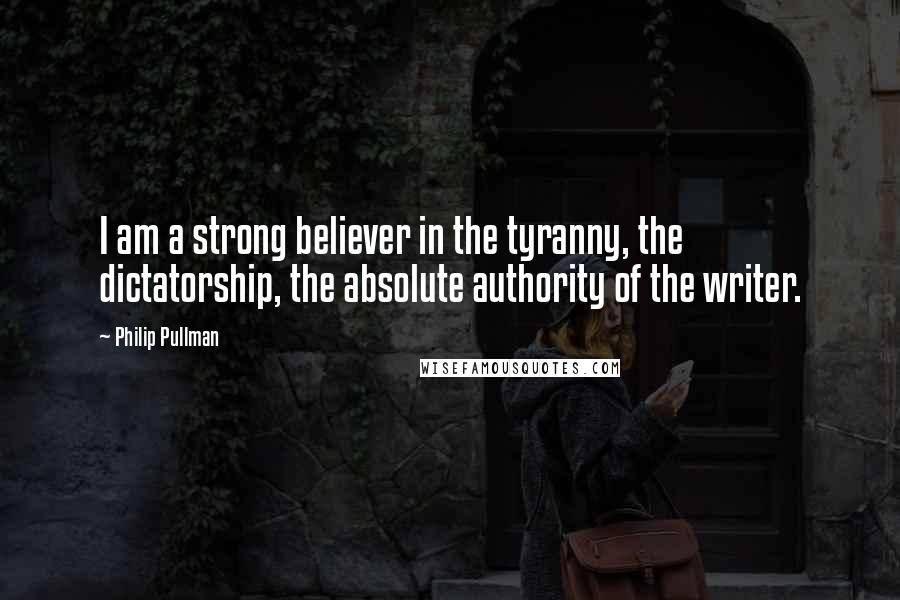 Philip Pullman Quotes: I am a strong believer in the tyranny, the dictatorship, the absolute authority of the writer.