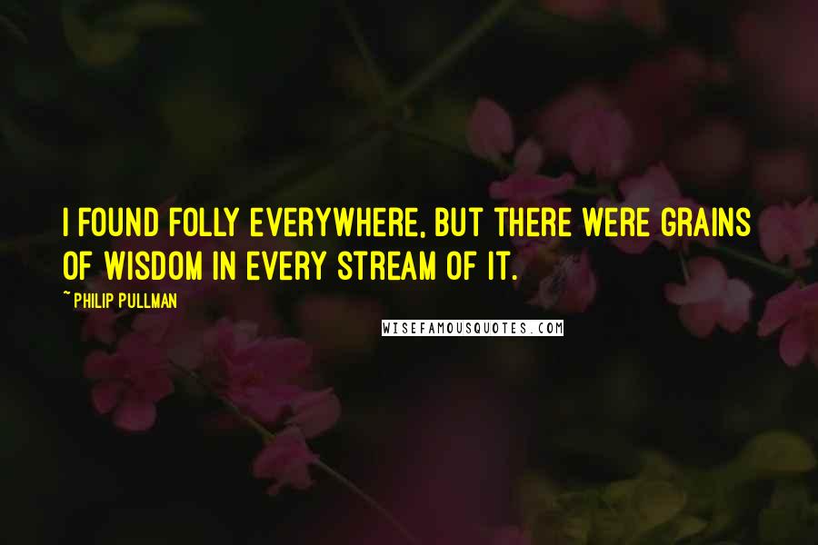 Philip Pullman Quotes: I found folly everywhere, but there were grains of wisdom in every stream of it.