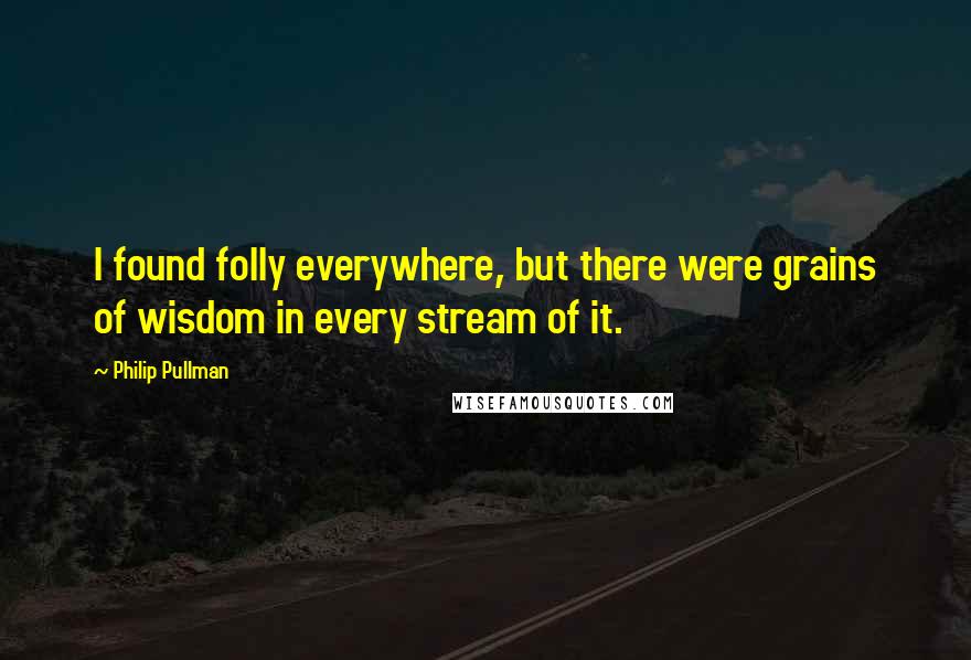 Philip Pullman Quotes: I found folly everywhere, but there were grains of wisdom in every stream of it.