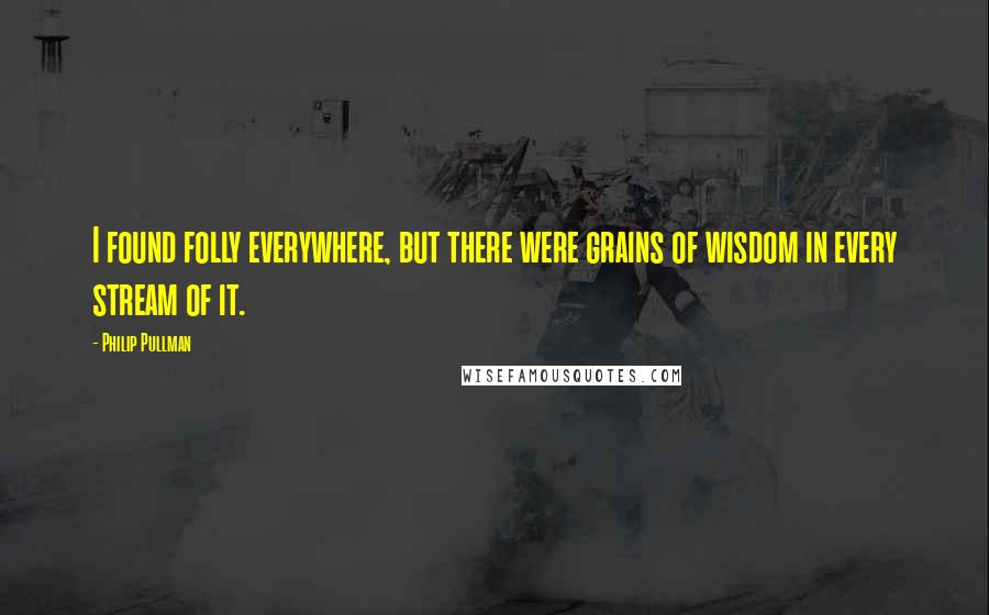 Philip Pullman Quotes: I found folly everywhere, but there were grains of wisdom in every stream of it.