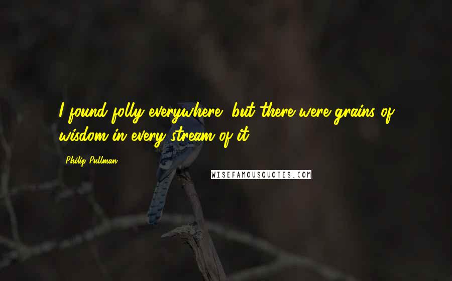 Philip Pullman Quotes: I found folly everywhere, but there were grains of wisdom in every stream of it.