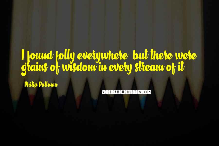 Philip Pullman Quotes: I found folly everywhere, but there were grains of wisdom in every stream of it.