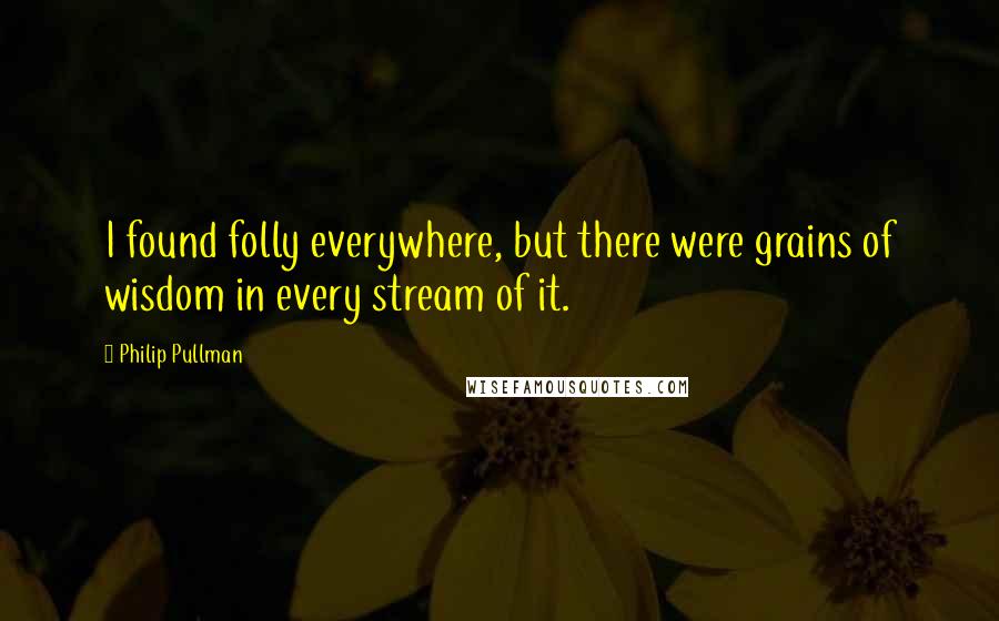 Philip Pullman Quotes: I found folly everywhere, but there were grains of wisdom in every stream of it.