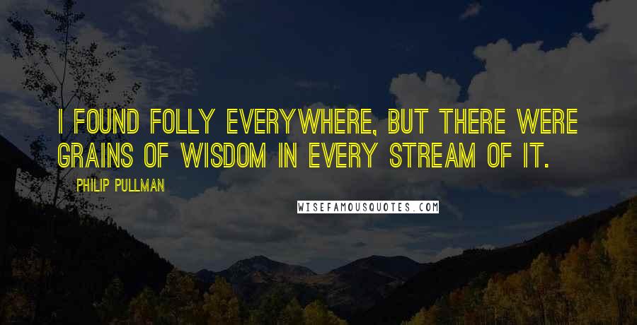 Philip Pullman Quotes: I found folly everywhere, but there were grains of wisdom in every stream of it.